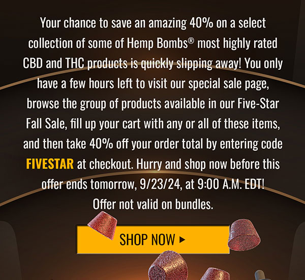 Your chance to save an amazing 40% on a select collection of some of Hemp Bombs® most highly rated CBD and THC products is quickly slipping away! You only have a few hours left to visit our special sale page, browse the group of products available in our Five-Star Fall Sale, fill up your cart with any or all of these items, and then take 40% off your order total by entering code FIVESTAR at checkout. Hurry and shop now before this offer ends tomorrow, 9/23/24, at 9:00 A.M. EDT! Offer not valid on bundles. Shop Now